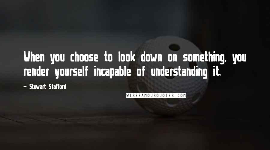 Stewart Stafford Quotes: When you choose to look down on something, you render yourself incapable of understanding it.