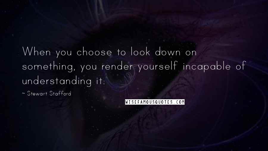 Stewart Stafford Quotes: When you choose to look down on something, you render yourself incapable of understanding it.