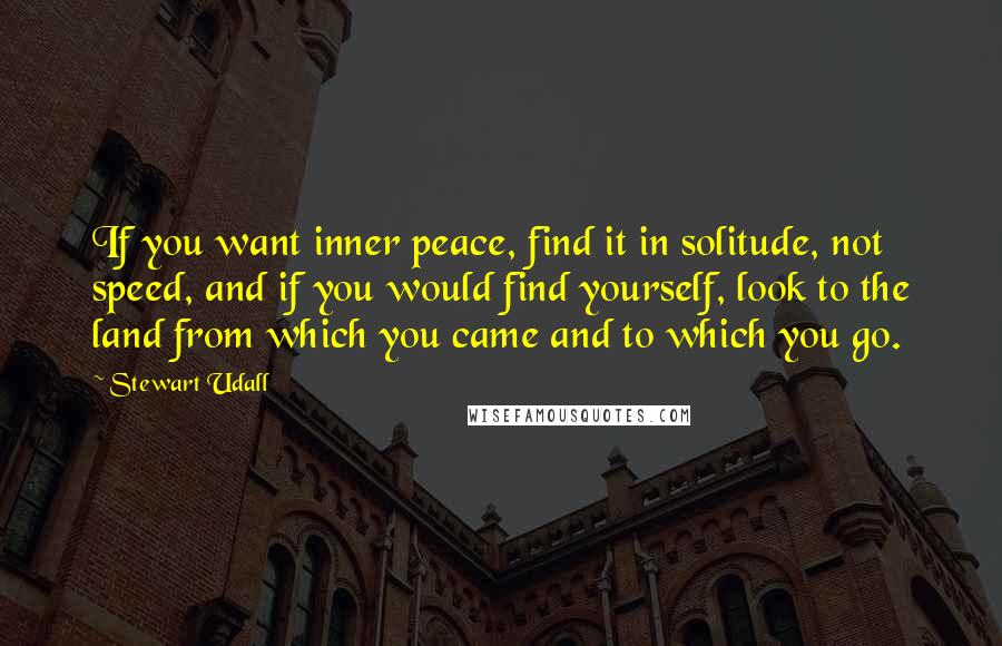 Stewart Udall Quotes: If you want inner peace, find it in solitude, not speed, and if you would find yourself, look to the land from which you came and to which you go.