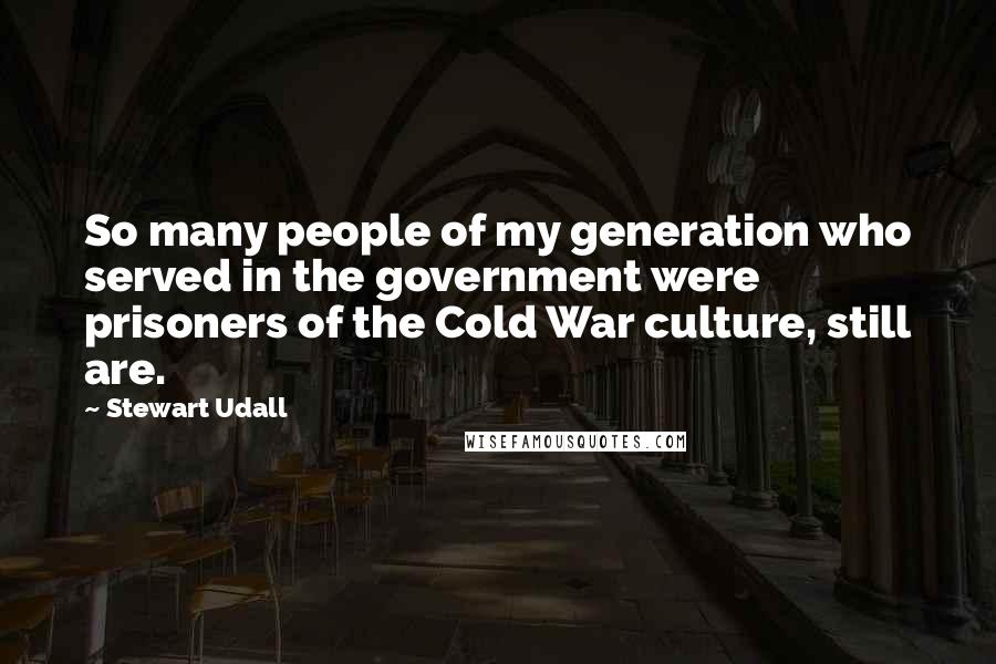 Stewart Udall Quotes: So many people of my generation who served in the government were prisoners of the Cold War culture, still are.