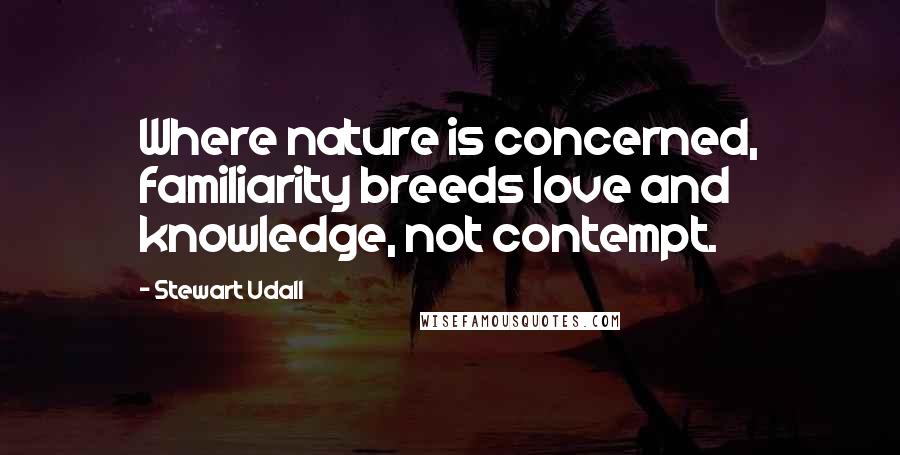 Stewart Udall Quotes: Where nature is concerned, familiarity breeds love and knowledge, not contempt.