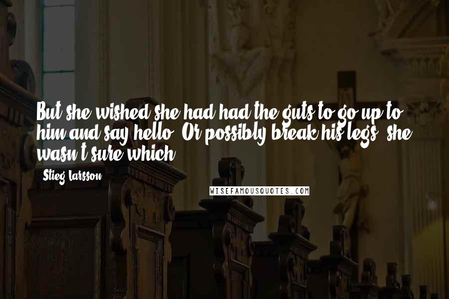 Stieg Larsson Quotes: But she wished she had had the guts to go up to him and say hello. Or possibly break his legs, she wasn't sure which.