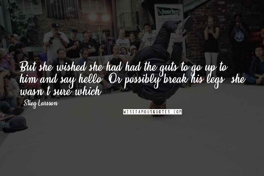 Stieg Larsson Quotes: But she wished she had had the guts to go up to him and say hello. Or possibly break his legs, she wasn't sure which.