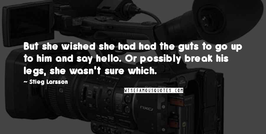Stieg Larsson Quotes: But she wished she had had the guts to go up to him and say hello. Or possibly break his legs, she wasn't sure which.