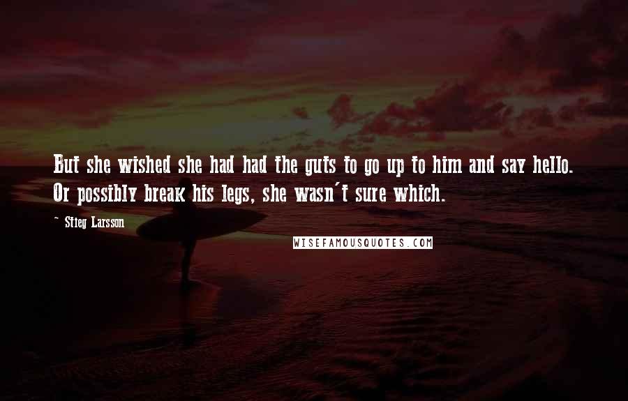 Stieg Larsson Quotes: But she wished she had had the guts to go up to him and say hello. Or possibly break his legs, she wasn't sure which.
