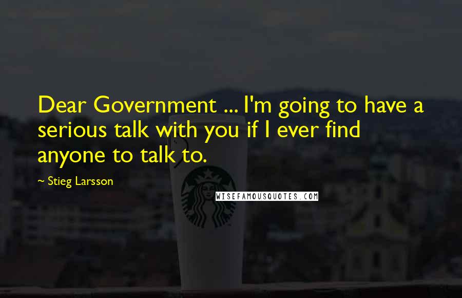 Stieg Larsson Quotes: Dear Government ... I'm going to have a serious talk with you if I ever find anyone to talk to.