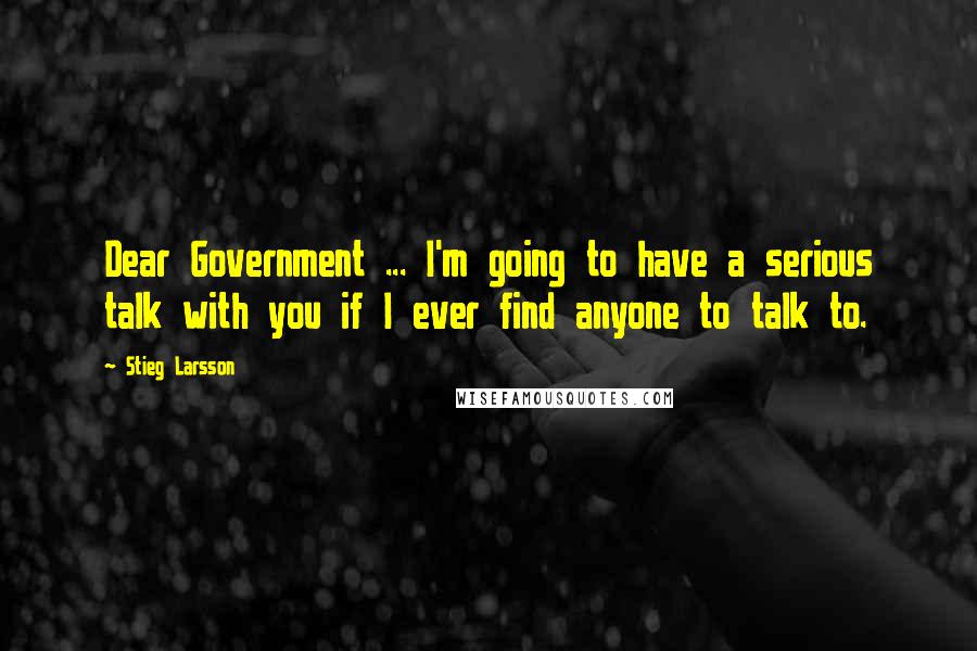 Stieg Larsson Quotes: Dear Government ... I'm going to have a serious talk with you if I ever find anyone to talk to.