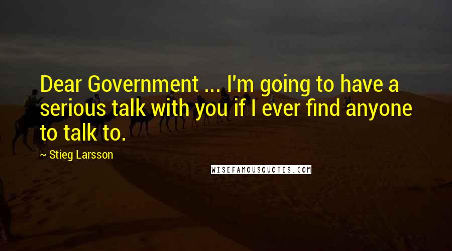 Stieg Larsson Quotes: Dear Government ... I'm going to have a serious talk with you if I ever find anyone to talk to.