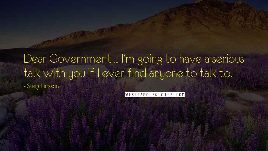 Stieg Larsson Quotes: Dear Government ... I'm going to have a serious talk with you if I ever find anyone to talk to.