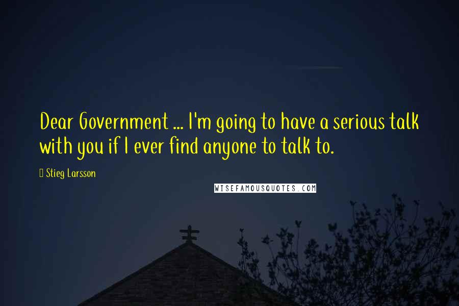 Stieg Larsson Quotes: Dear Government ... I'm going to have a serious talk with you if I ever find anyone to talk to.