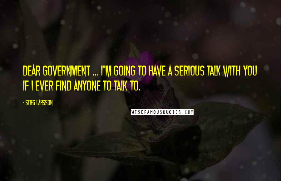 Stieg Larsson Quotes: Dear Government ... I'm going to have a serious talk with you if I ever find anyone to talk to.