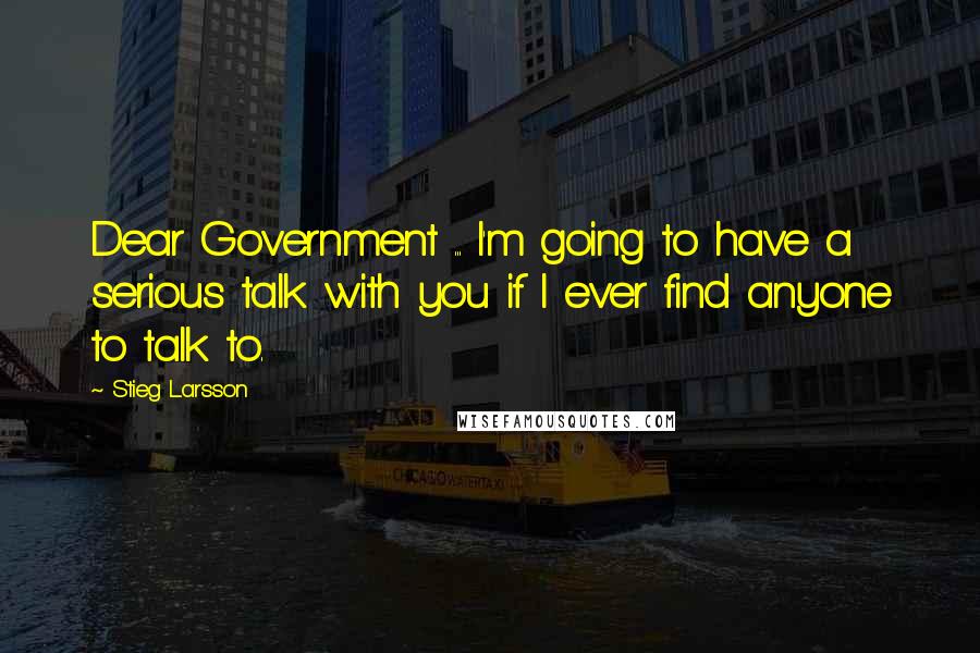 Stieg Larsson Quotes: Dear Government ... I'm going to have a serious talk with you if I ever find anyone to talk to.