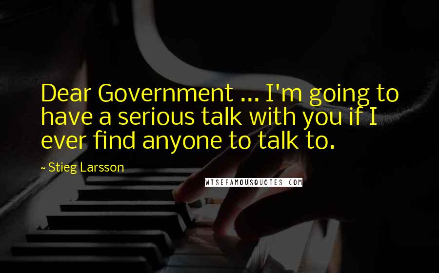 Stieg Larsson Quotes: Dear Government ... I'm going to have a serious talk with you if I ever find anyone to talk to.