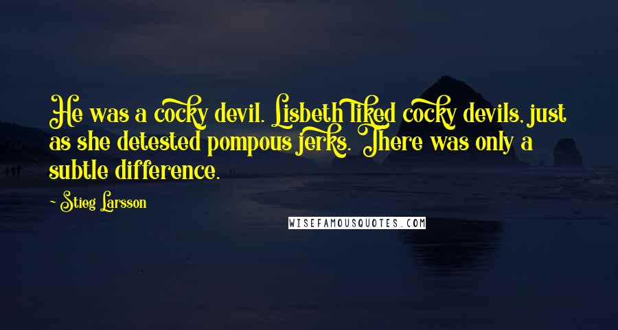 Stieg Larsson Quotes: He was a cocky devil. Lisbeth liked cocky devils, just as she detested pompous jerks. There was only a subtle difference.
