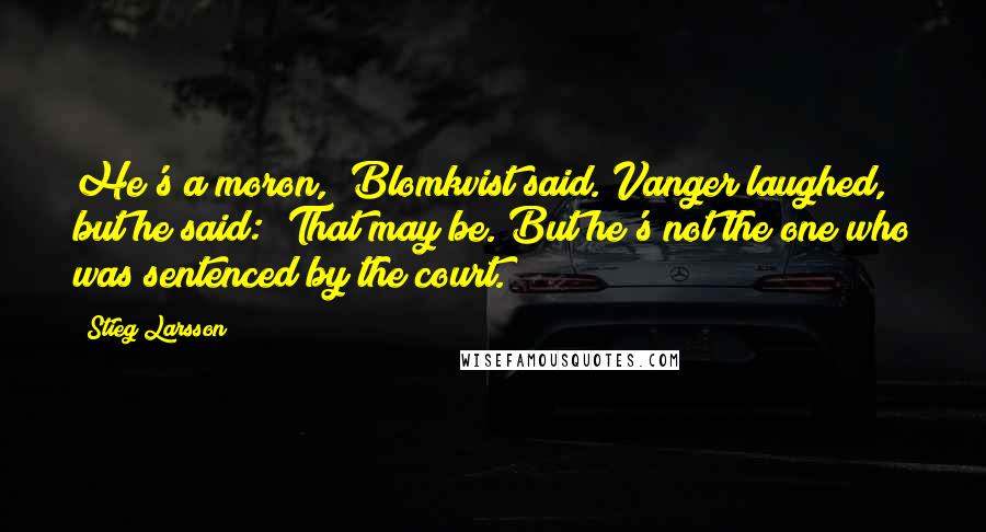 Stieg Larsson Quotes: He's a moron," Blomkvist said. Vanger laughed, but he said: "That may be. But he's not the one who was sentenced by the court.