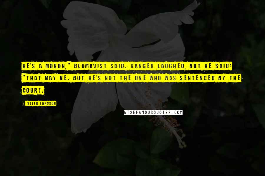 Stieg Larsson Quotes: He's a moron," Blomkvist said. Vanger laughed, but he said: "That may be. But he's not the one who was sentenced by the court.