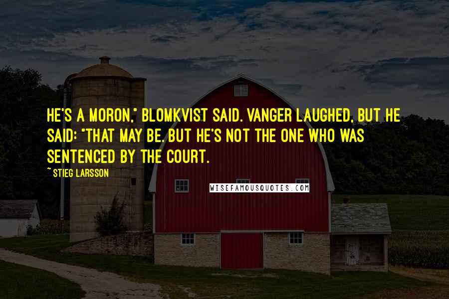 Stieg Larsson Quotes: He's a moron," Blomkvist said. Vanger laughed, but he said: "That may be. But he's not the one who was sentenced by the court.