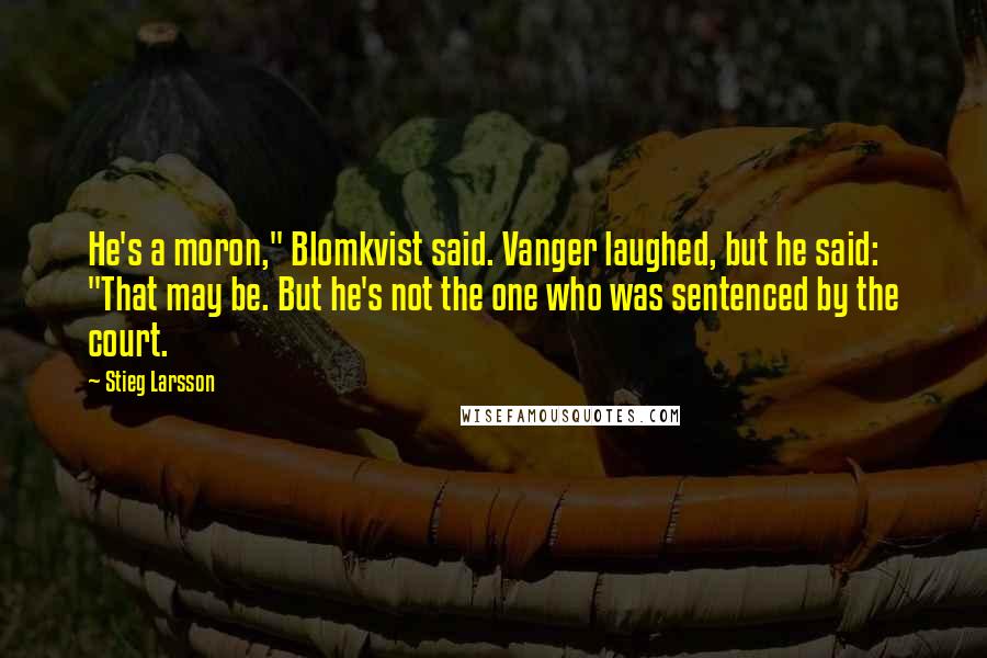 Stieg Larsson Quotes: He's a moron," Blomkvist said. Vanger laughed, but he said: "That may be. But he's not the one who was sentenced by the court.