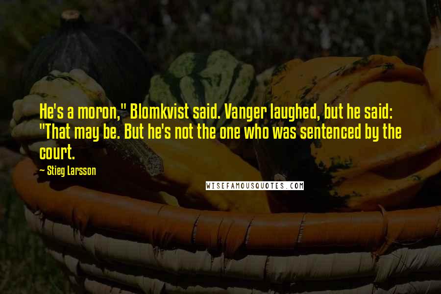 Stieg Larsson Quotes: He's a moron," Blomkvist said. Vanger laughed, but he said: "That may be. But he's not the one who was sentenced by the court.