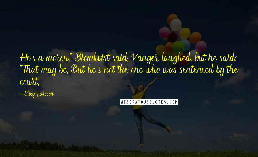 Stieg Larsson Quotes: He's a moron," Blomkvist said. Vanger laughed, but he said: "That may be. But he's not the one who was sentenced by the court.