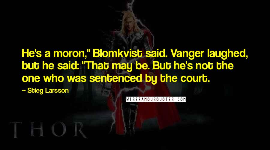 Stieg Larsson Quotes: He's a moron," Blomkvist said. Vanger laughed, but he said: "That may be. But he's not the one who was sentenced by the court.