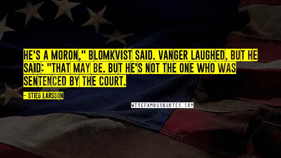 Stieg Larsson Quotes: He's a moron," Blomkvist said. Vanger laughed, but he said: "That may be. But he's not the one who was sentenced by the court.