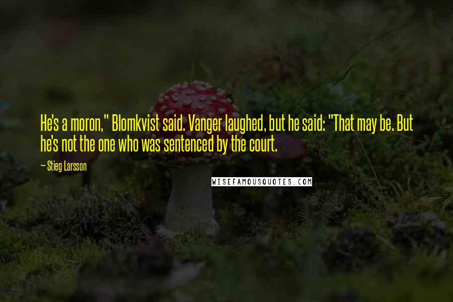 Stieg Larsson Quotes: He's a moron," Blomkvist said. Vanger laughed, but he said: "That may be. But he's not the one who was sentenced by the court.