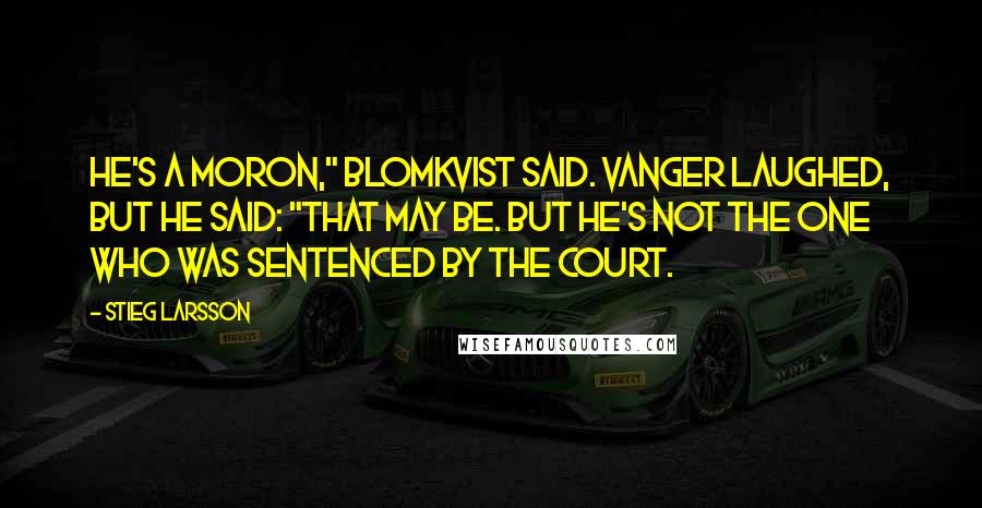 Stieg Larsson Quotes: He's a moron," Blomkvist said. Vanger laughed, but he said: "That may be. But he's not the one who was sentenced by the court.