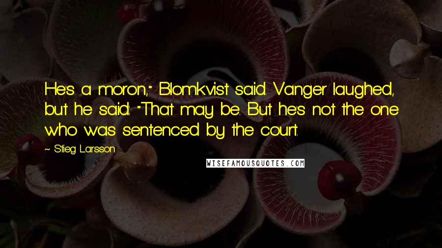 Stieg Larsson Quotes: He's a moron," Blomkvist said. Vanger laughed, but he said: "That may be. But he's not the one who was sentenced by the court.