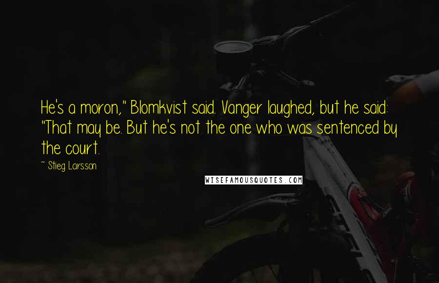 Stieg Larsson Quotes: He's a moron," Blomkvist said. Vanger laughed, but he said: "That may be. But he's not the one who was sentenced by the court.