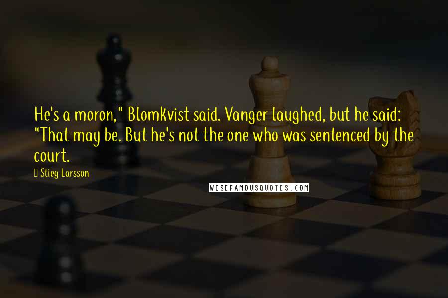 Stieg Larsson Quotes: He's a moron," Blomkvist said. Vanger laughed, but he said: "That may be. But he's not the one who was sentenced by the court.