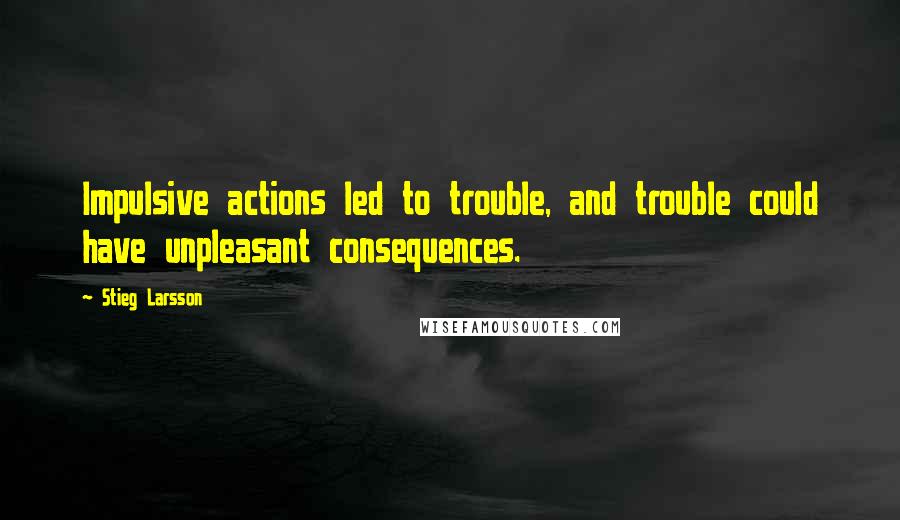 Stieg Larsson Quotes: Impulsive actions led to trouble, and trouble could have unpleasant consequences.