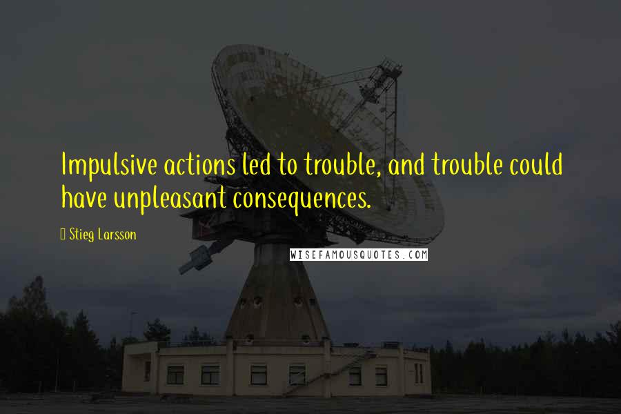 Stieg Larsson Quotes: Impulsive actions led to trouble, and trouble could have unpleasant consequences.