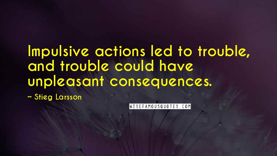 Stieg Larsson Quotes: Impulsive actions led to trouble, and trouble could have unpleasant consequences.