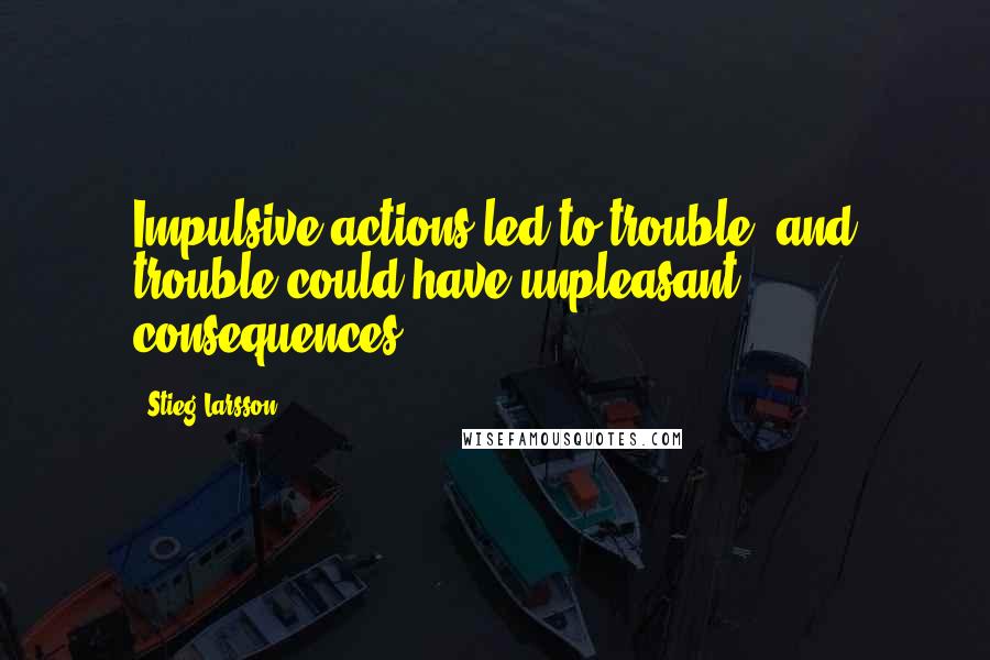 Stieg Larsson Quotes: Impulsive actions led to trouble, and trouble could have unpleasant consequences.