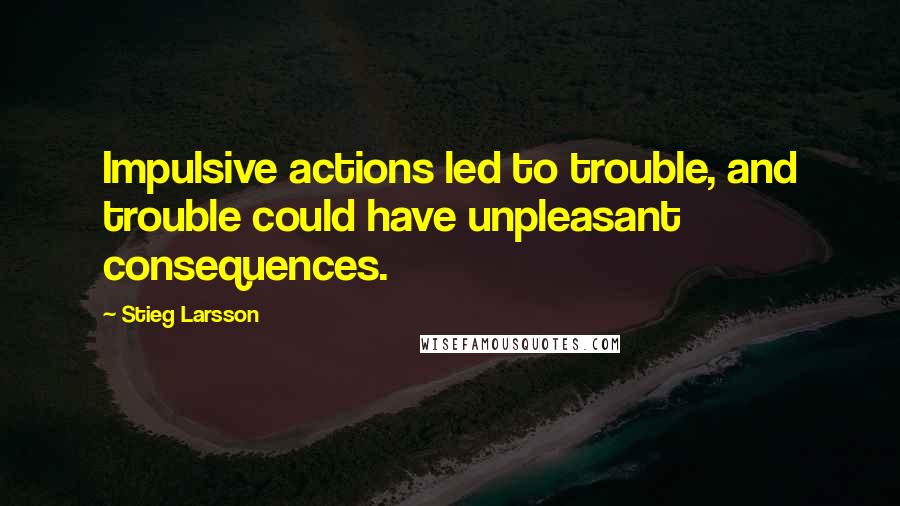 Stieg Larsson Quotes: Impulsive actions led to trouble, and trouble could have unpleasant consequences.