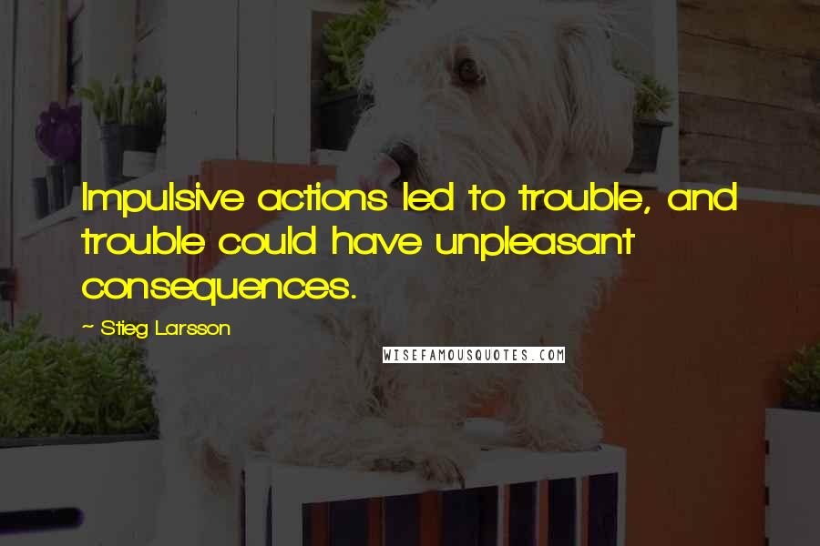 Stieg Larsson Quotes: Impulsive actions led to trouble, and trouble could have unpleasant consequences.