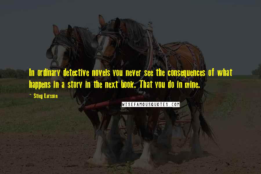 Stieg Larsson Quotes: In ordinary detective novels you never see the consequences of what happens in a story in the next book. That you do in mine.