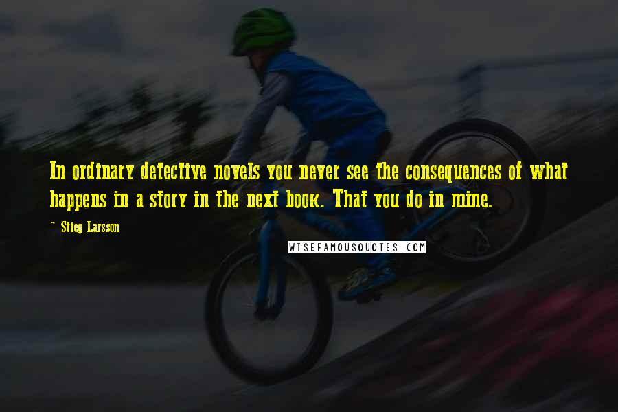 Stieg Larsson Quotes: In ordinary detective novels you never see the consequences of what happens in a story in the next book. That you do in mine.