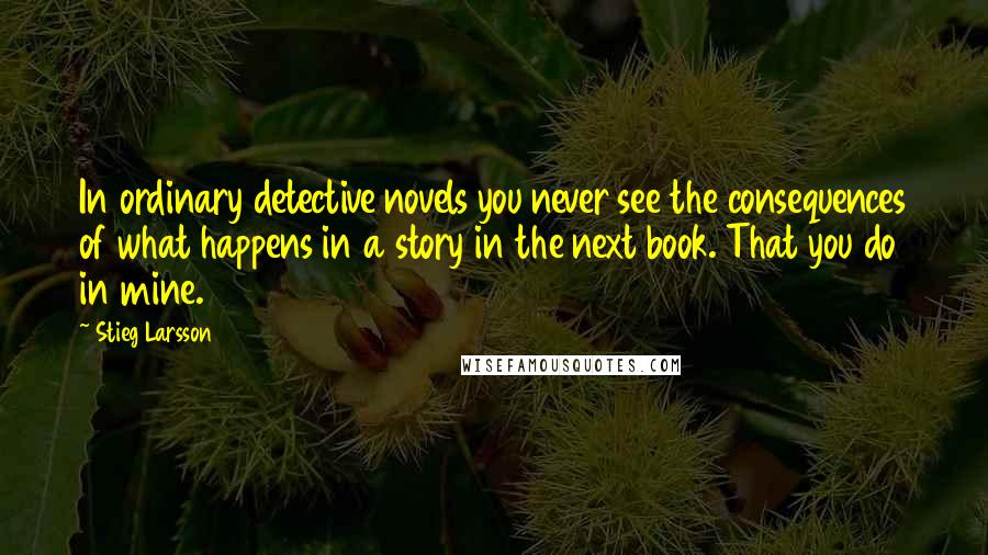 Stieg Larsson Quotes: In ordinary detective novels you never see the consequences of what happens in a story in the next book. That you do in mine.