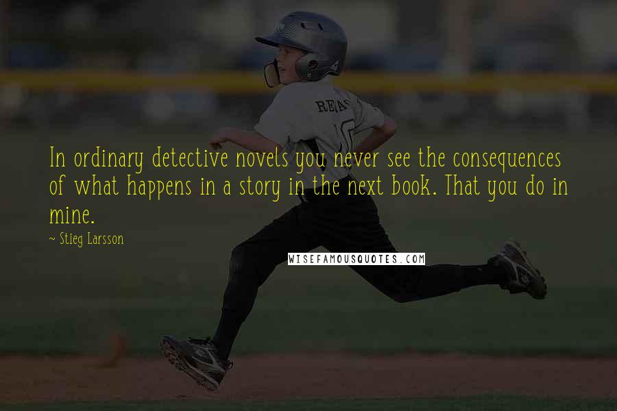 Stieg Larsson Quotes: In ordinary detective novels you never see the consequences of what happens in a story in the next book. That you do in mine.