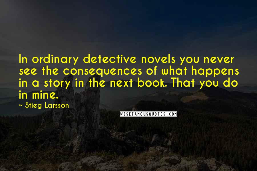 Stieg Larsson Quotes: In ordinary detective novels you never see the consequences of what happens in a story in the next book. That you do in mine.