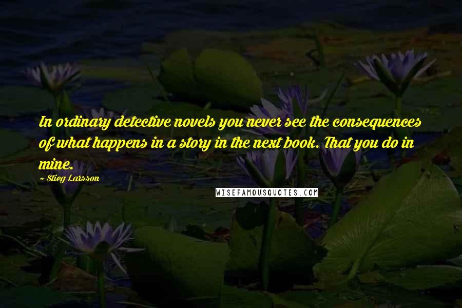 Stieg Larsson Quotes: In ordinary detective novels you never see the consequences of what happens in a story in the next book. That you do in mine.