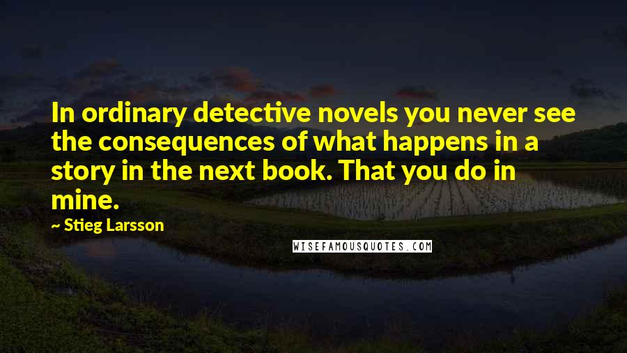 Stieg Larsson Quotes: In ordinary detective novels you never see the consequences of what happens in a story in the next book. That you do in mine.