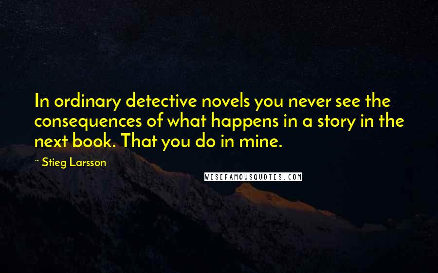 Stieg Larsson Quotes: In ordinary detective novels you never see the consequences of what happens in a story in the next book. That you do in mine.