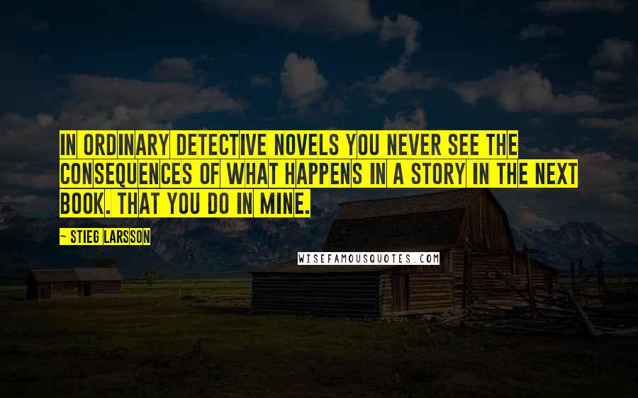 Stieg Larsson Quotes: In ordinary detective novels you never see the consequences of what happens in a story in the next book. That you do in mine.