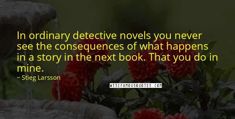 Stieg Larsson Quotes: In ordinary detective novels you never see the consequences of what happens in a story in the next book. That you do in mine.