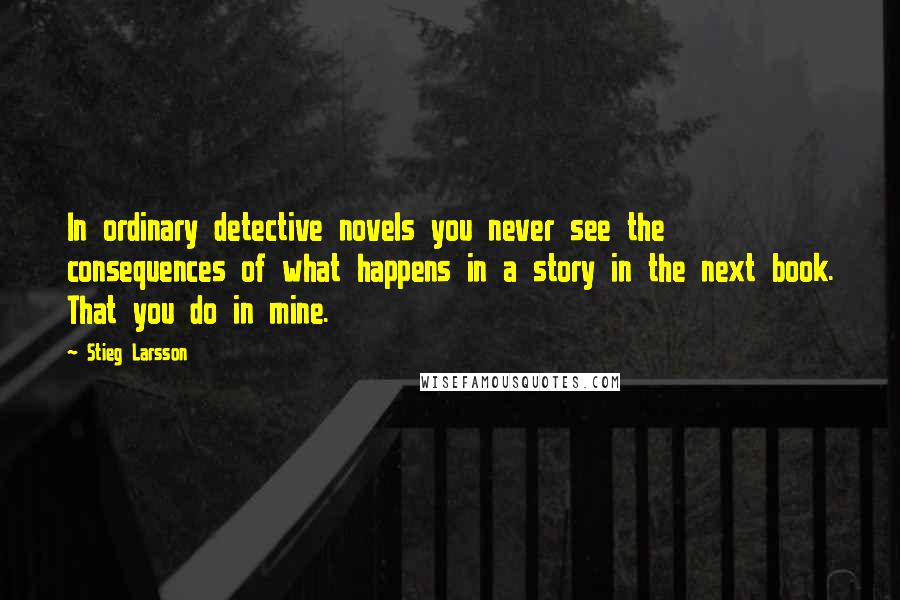 Stieg Larsson Quotes: In ordinary detective novels you never see the consequences of what happens in a story in the next book. That you do in mine.