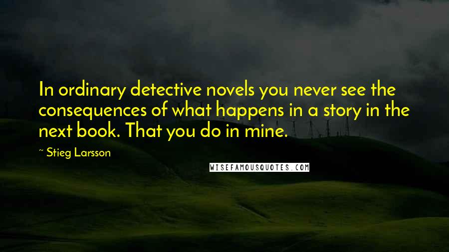 Stieg Larsson Quotes: In ordinary detective novels you never see the consequences of what happens in a story in the next book. That you do in mine.