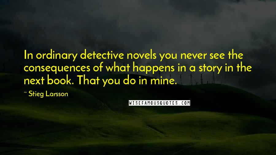 Stieg Larsson Quotes: In ordinary detective novels you never see the consequences of what happens in a story in the next book. That you do in mine.